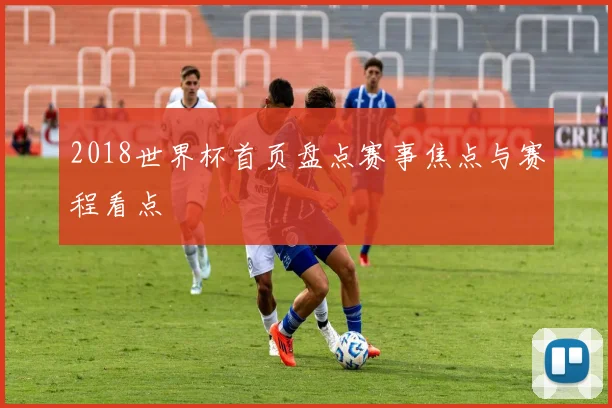 2018世界杯首页盘点赛事焦点与赛程看点