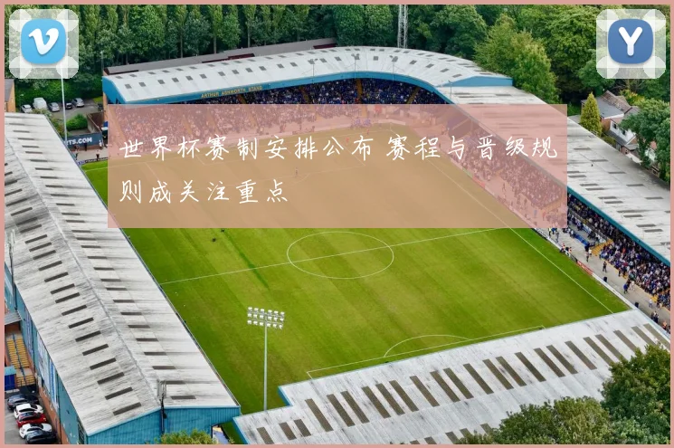 世界杯赛制安排公布 赛程与晋级规则成关注重点