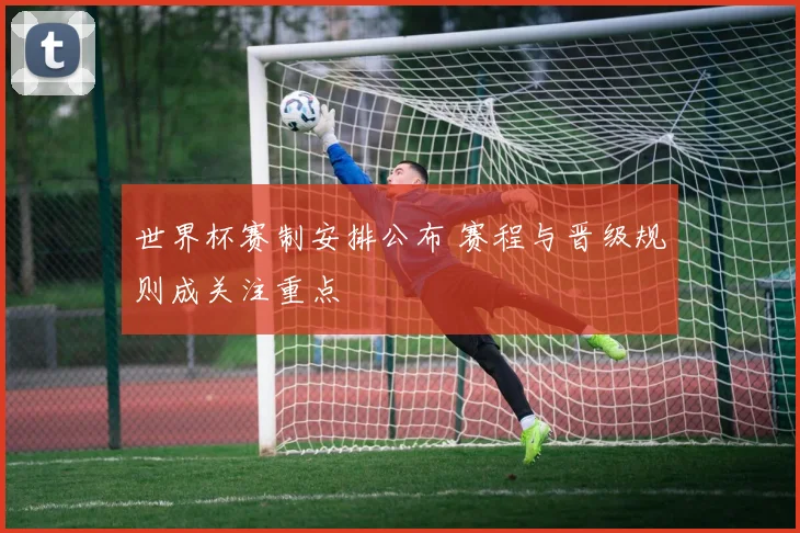 世界杯赛制安排公布 赛程与晋级规则成关注重点