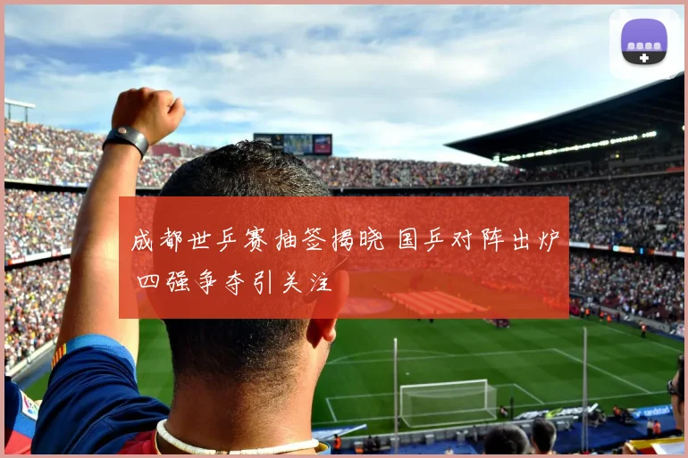 成都世乒赛抽签揭晓 国乒对阵出炉 四强争夺引关注