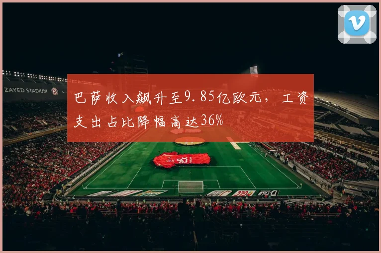 巴萨收入飙升至9.85亿欧元,工资支出占比降幅高达36%