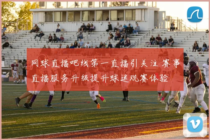 网球直播吧线第一直播引关注 赛事直播服务升级提升球迷观赛体验