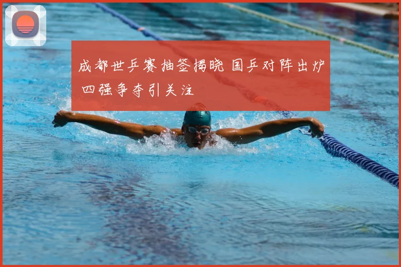 成都世乒赛抽签揭晓 国乒对阵出炉 四强争夺引关注