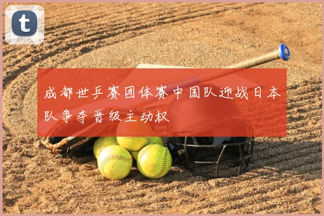 成都世乒赛团体赛中国队迎战日本队争夺晋级主动权