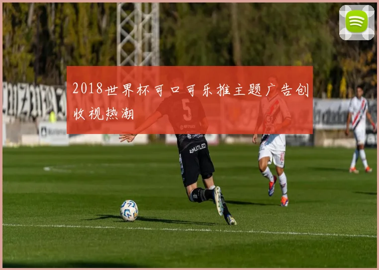 2018世界杯可口可乐推主题广告创收视热潮