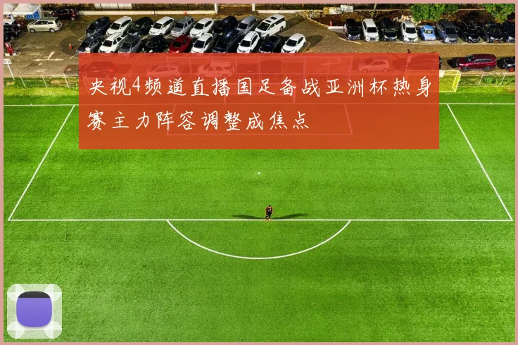 央视4频道直播国足备战亚洲杯热身赛主力阵容调整成焦点