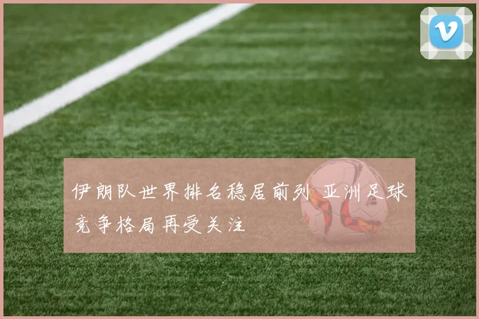 伊朗队世界排名稳居前列 亚洲足球竞争格局再受关注
