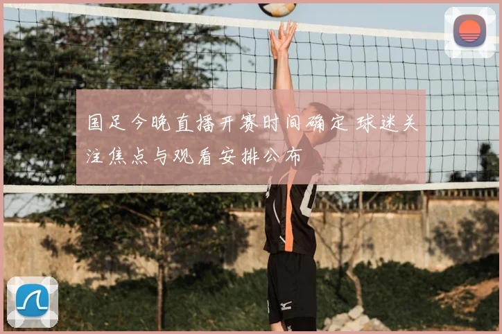 国足今晚直播开赛时间确定 球迷关注焦点与观看安排公布