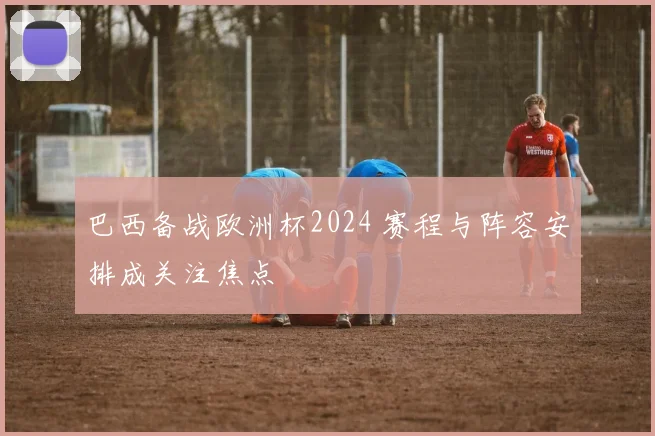 巴西备战欧洲杯2024 赛程与阵容安排成关注焦点