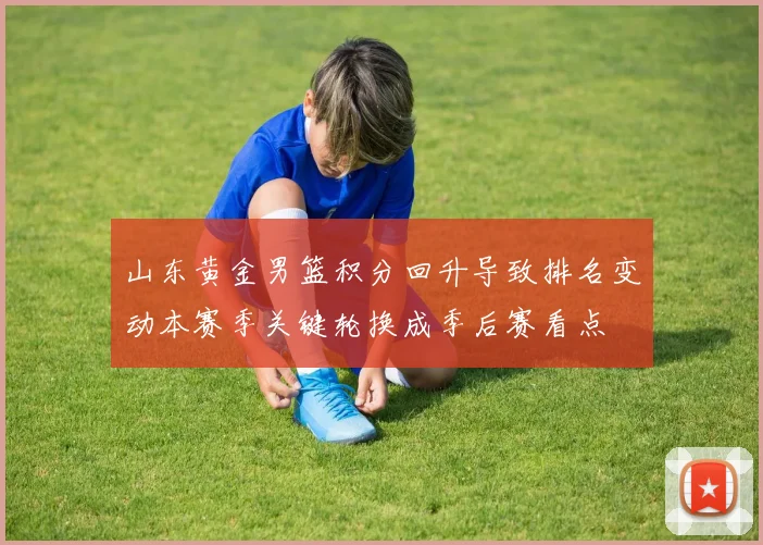 山东黄金男篮积分回升导致排名变动本赛季关键轮换成季后赛看点