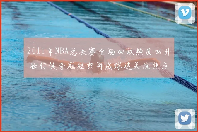 2011年NBA总决赛全场回放热度回升 独行侠夺冠经典再成球迷关注焦点