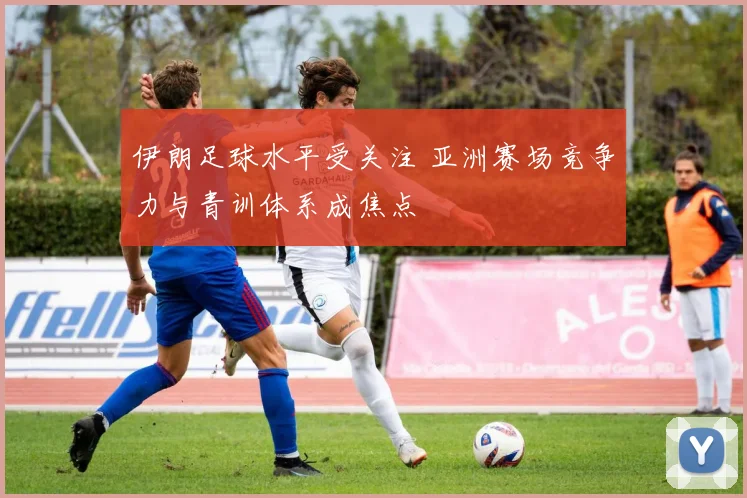 伊朗足球水平受关注 亚洲赛场竞争力与青训体系成焦点