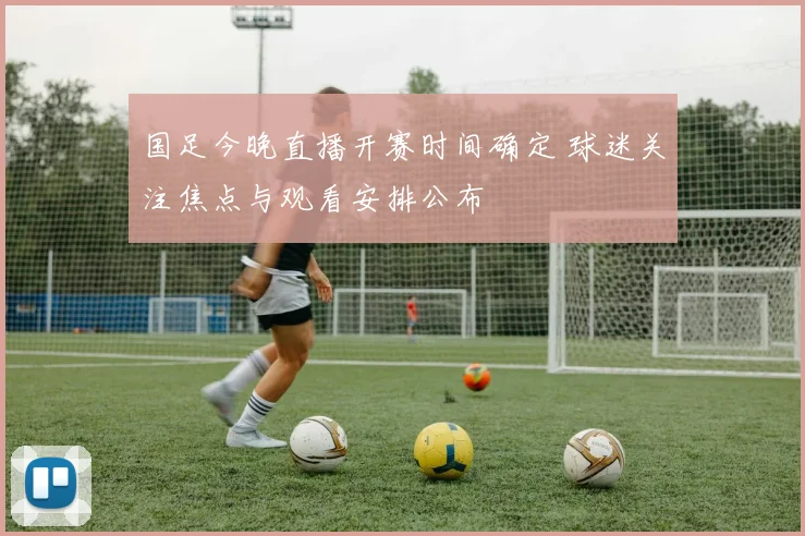 国足今晚直播开赛时间确定 球迷关注焦点与观看安排公布