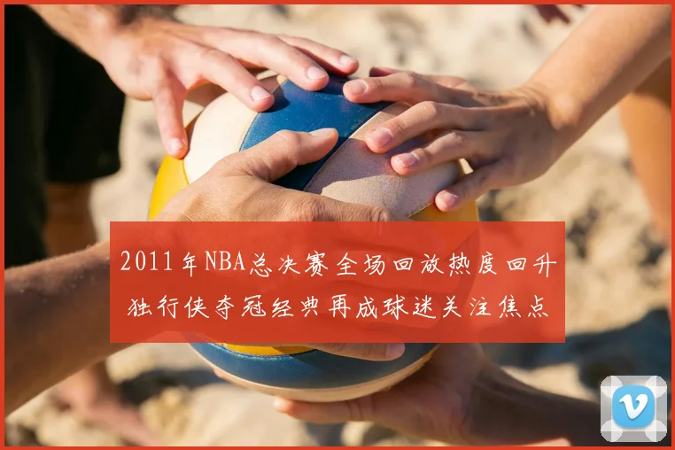 2011年NBA总决赛全场回放热度回升 独行侠夺冠经典再成球迷关注焦点
