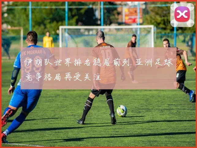 伊朗队世界排名稳居前列 亚洲足球竞争格局再受关注